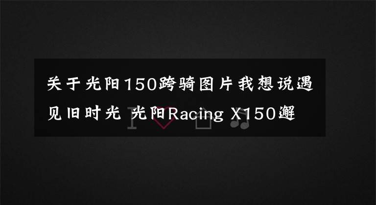 關(guān)于光陽150跨騎圖片我想說遇見舊時(shí)光 光陽Racing X150邂逅「軍哥書屋」