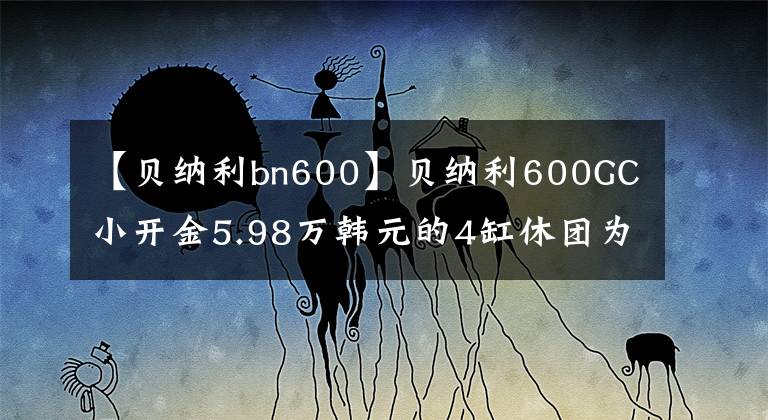 【貝納利bn600】貝納利600GC小開金5.98萬韓元的4缸休團為什么淪落為小眾