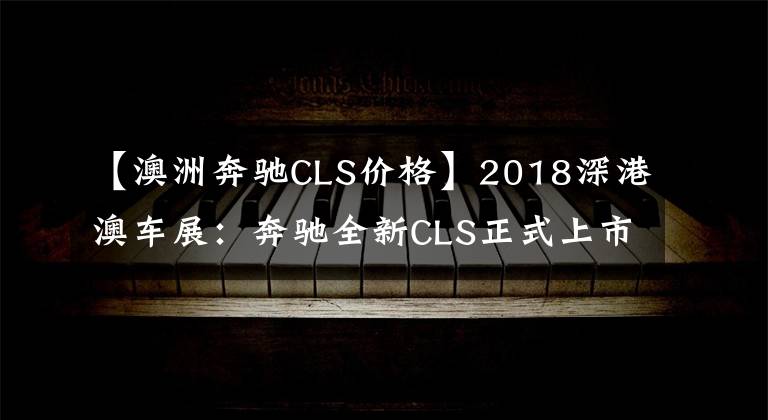 【澳洲奔馳CLS價格】2018深港澳車展：奔馳全新CLS正式上市 售價80.88-83.88萬元