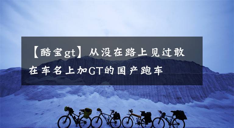 【酷寶gt】從沒在路上見過敢在車名上加GT的國產(chǎn)跑車