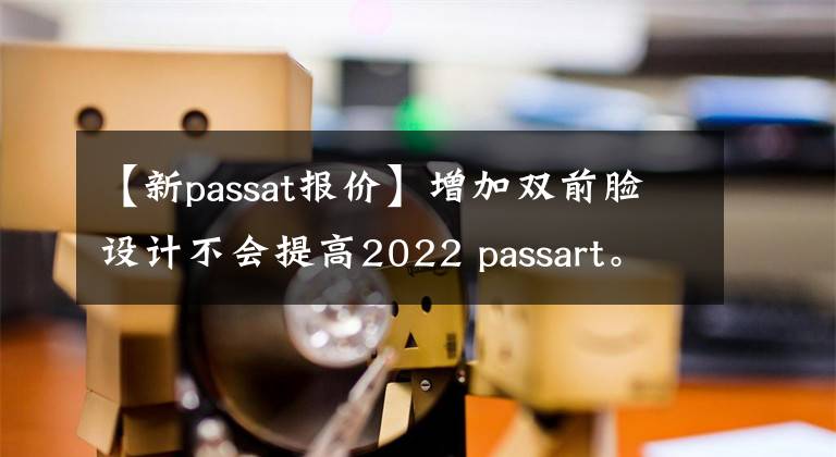 【新passat報價】增加雙前臉設(shè)計不會提高2022 passart。