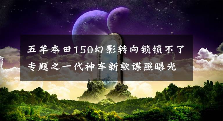 五羊本田150幻影轉(zhuǎn)向鎖鎖不了專題之一代神車新款諜照曝光 五羊-本田國IV電噴幻影150上市在即