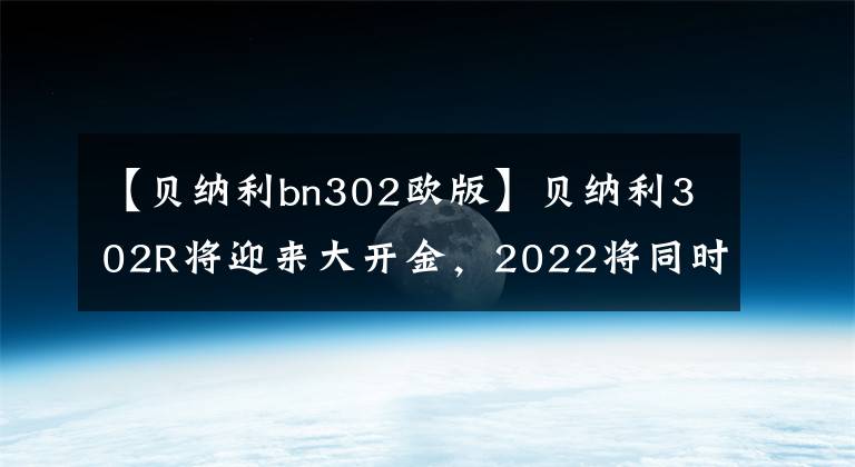 【貝納利bn302歐版】貝納利302R將迎來大開金，2022將同時推出歐洲和美國