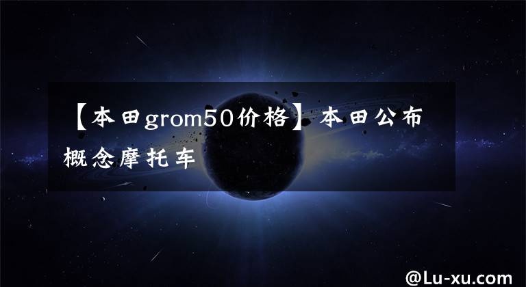 【本田grom50價(jià)格】本田公布概念摩托車