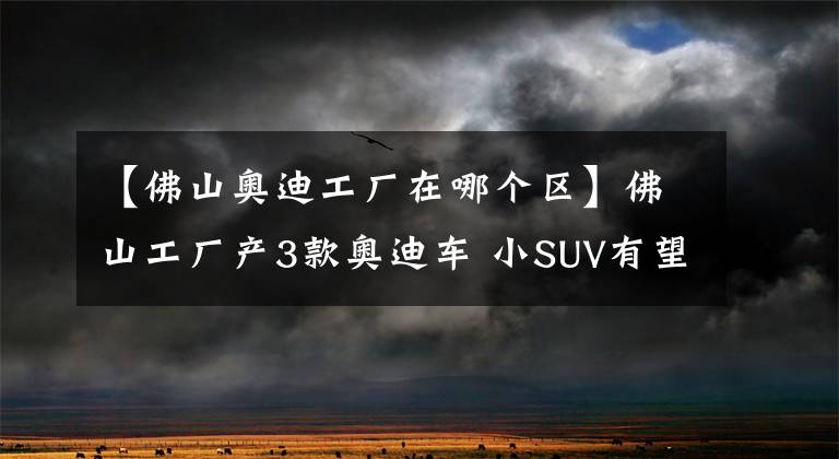 【佛山奧迪工廠在哪個(gè)區(qū)】佛山工廠產(chǎn)3款?yuàn)W迪車 小SUV有望年內(nèi)推出