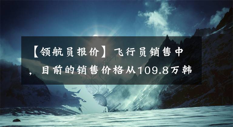 【領(lǐng)航員報價】飛行員銷售中，目前的銷售價格從109.8萬韓元開始