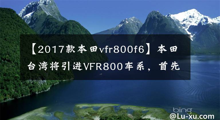 【2017款本田vfr800f6】本田臺灣將引進VFR800車系，首先體驗V4引擎的魅力