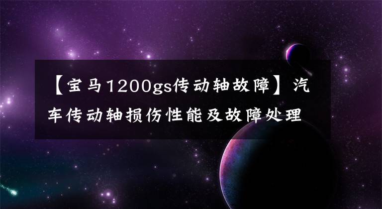 【寶馬1200gs傳動軸故障】汽車傳動軸損傷性能及故障處理