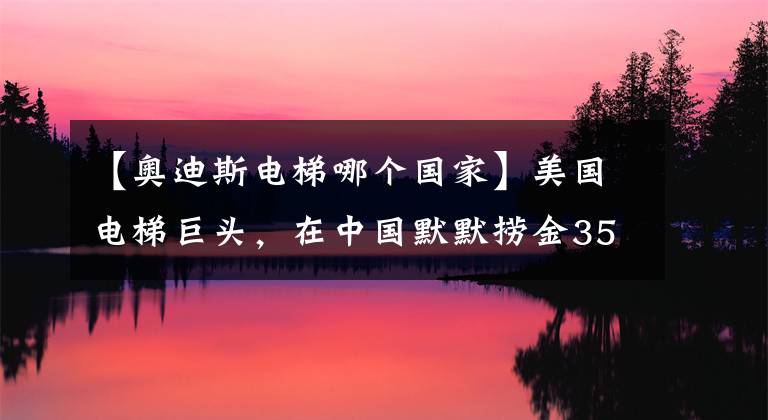 【奧迪斯電梯哪個國家】美國電梯巨頭，在中國默默撈金35年，卻被誤認為是國產(chǎn)品牌