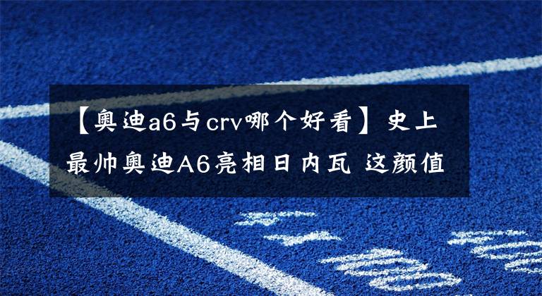 【奧迪a6與crv哪個好看】史上最帥奧迪A6亮相日內(nèi)瓦 這顏值奔馳、寶馬完全沒得比