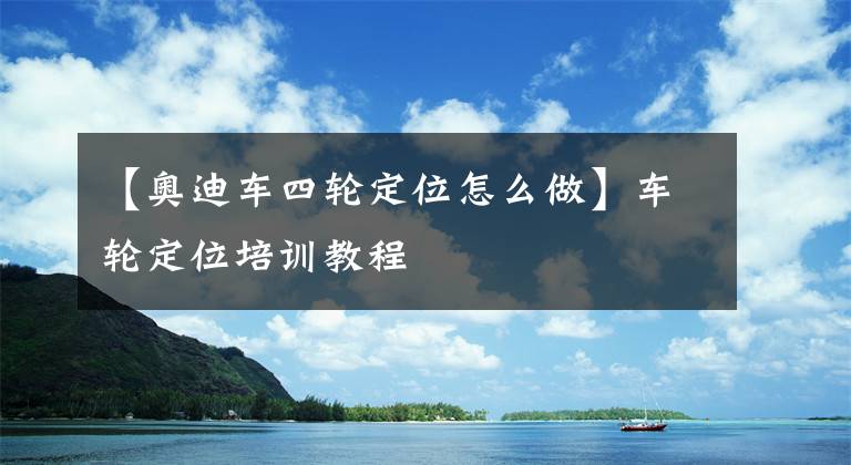 【奧迪車四輪定位怎么做】車輪定位培訓(xùn)教程