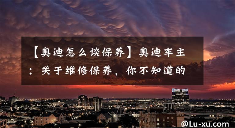 【奧迪怎么談保養(yǎng)】奧迪車主：關(guān)于維修保養(yǎng)，你不知道的肯定還有很多！