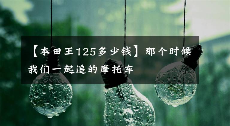 【本田王125多少錢】那個時候我們一起追的摩托車