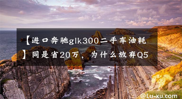 【進(jìn)口奔馳glk300二手車油耗】同是省20萬(wàn)，為什么放棄Q5選擇6缸奔馳GLK