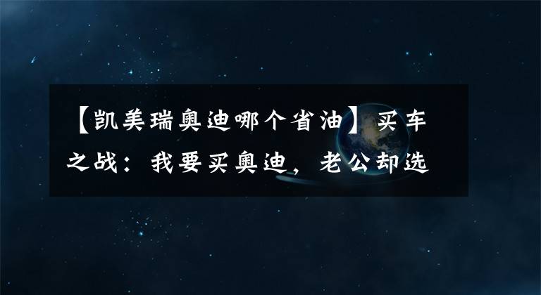 【凱美瑞奧迪哪個省油】買車之戰(zhàn)：我要買奧迪，老公卻選凱美瑞，為啥專家們卻拍手稱贊？