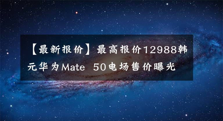 【最新報價】最高報價12988韓元華為Mate 50電場售價曝光