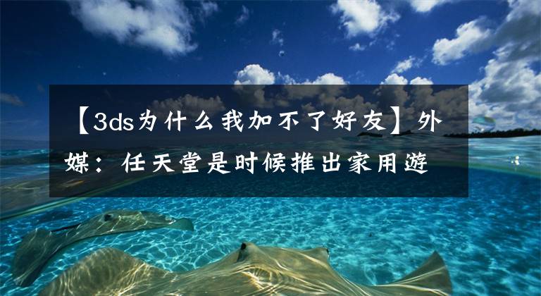 【3ds為什么我加不了好友】外媒：任天堂是時候推出家用游戲機這塊市場了