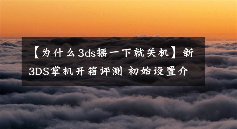 【為什么3ds搖一下就關(guān)機(jī)】新3DS掌機(jī)開箱評(píng)測(cè) 初始設(shè)置介紹和操作感受