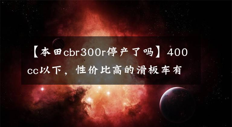 【本田cbr300r停產了嗎】400cc以下，性價比高的滑板車有哪些？老騎手：看完就知道了