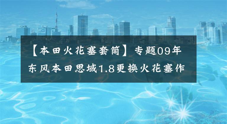 【本田火花塞套筒】專題09年東風(fēng)本田思域1.8更換火花塞作業(yè)