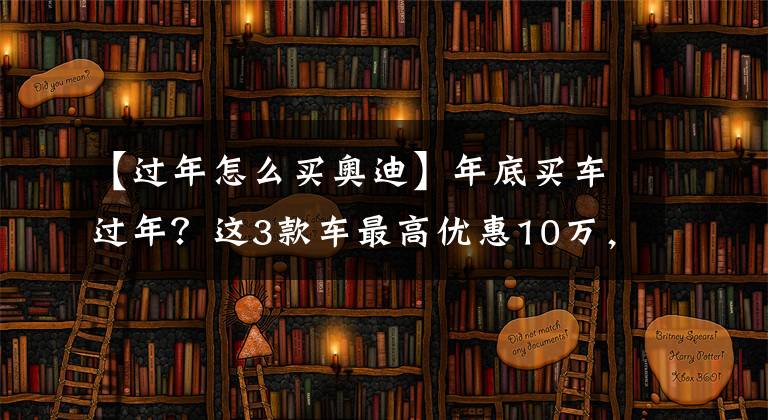 【過(guò)年怎么買奧迪】年底買車過(guò)年？這3款車最高優(yōu)惠10萬(wàn)，現(xiàn)在抄底值不值？