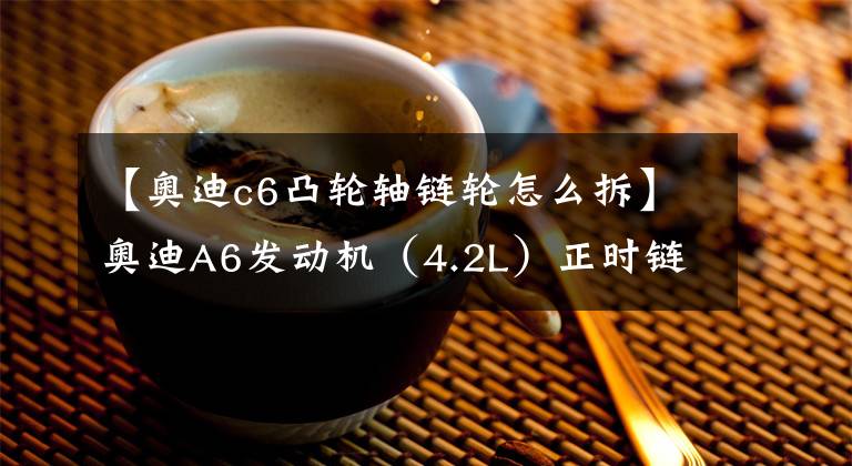 【奧迪c6凸輪軸鏈輪怎么拆】奧迪A6發(fā)動(dòng)機(jī)（4.2L）正時(shí)鏈條拆裝方法