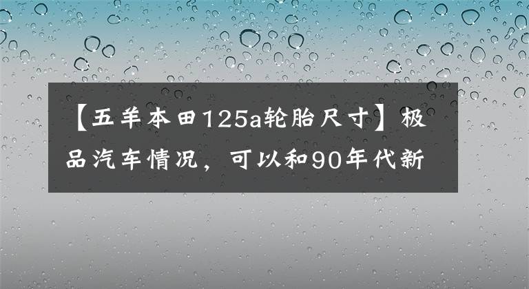 【五羊本田125a輪胎尺寸】極品汽車情況，可以和90年代新車本田125A、日本原裝發(fā)動機、新車媲美。