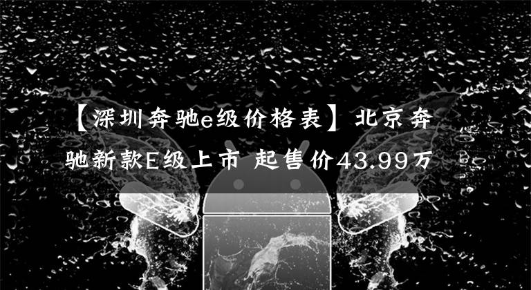 【深圳奔馳e級價格表】北京奔馳新款E級上市 起售價43.99萬元