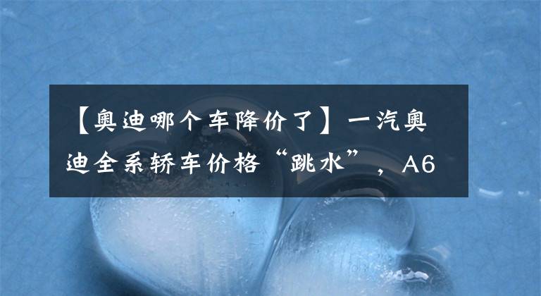 【奧迪哪個(gè)車降價(jià)了】一汽奧迪全系轎車價(jià)格“跳水”，A6L最高降11萬，還不抄底入手？