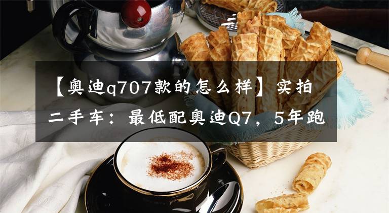 【奧迪q707款的怎么樣】實(shí)拍二手車：最低配奧迪Q7，5年跑了24萬公里，說下用車感受