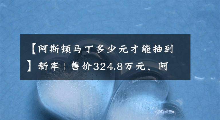 【阿斯頓馬丁多少元才能抽到】新車 | 售價(jià)324.8萬元，阿斯頓·馬丁DBX 707上市，預(yù)計(jì)3季度國內(nèi)交付