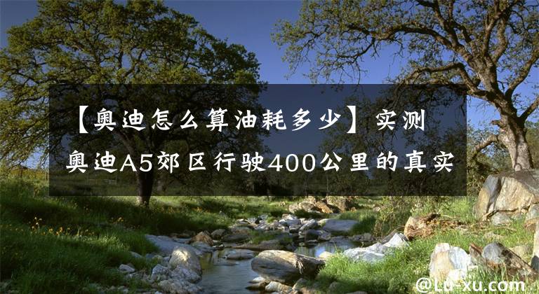 【奧迪怎么算油耗多少】實(shí)測(cè)奧迪A5郊區(qū)行駛400公里的真實(shí)油耗到底有多高？