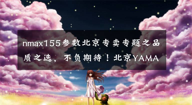 nmax155參數(shù)北京專賣(mài)專題之品質(zhì)之選，不負(fù)期待！北京YAMAHA速博店交付首批NMAX 155