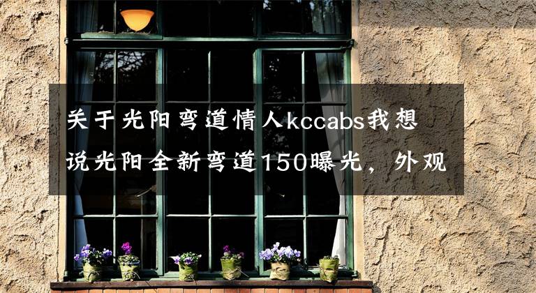 關于光陽彎道情人kccabs我想說光陽全新彎道150曝光，外觀大改款，高顏值堪比雅馬哈勁戰(zhàn)六代