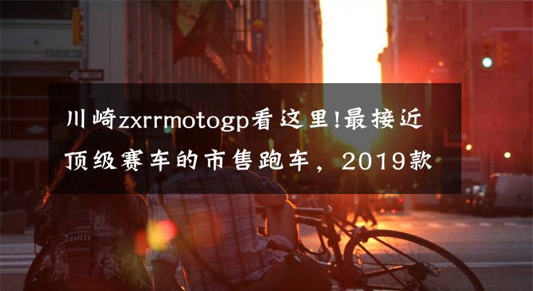 川崎zxrrmotogp看這里!最接近頂級賽車的市售跑車，2019款川崎ZX-10R/SE/RR