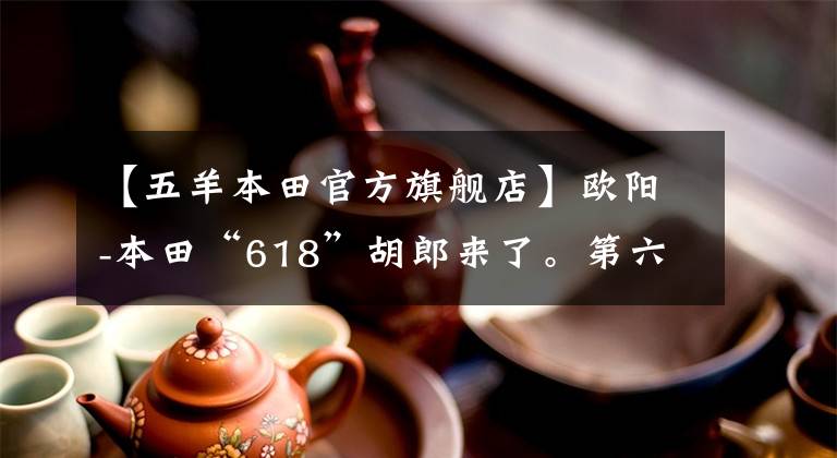 【五羊本田官方旗艦店】歐陽(yáng)-本田“618”胡郎來(lái)了。第六期白條無(wú)息，粉絲們的狂歡火熱