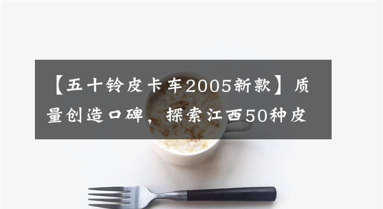 【五十鈴皮卡車2005新款】質(zhì)量創(chuàng)造口碑，探索江西50種皮卡發(fā)展史。