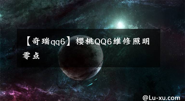 【奇瑞qq6】櫻桃QQ6維修照明零點(diǎn)