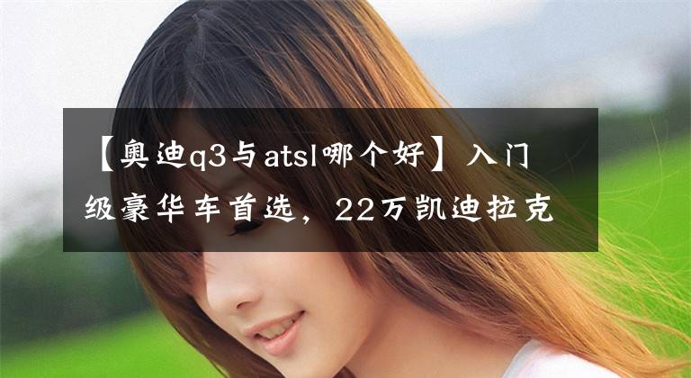 【奧迪q3與atsl哪個好】入門級豪華車首選，22萬凱迪拉克ATSL，怎么也比奧迪Q3強