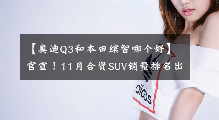 【奧迪Q3和本田繽智哪個好】官宣！11月合資SUV銷量排名出爐，逍客亞軍，繽智前五，途觀L破萬