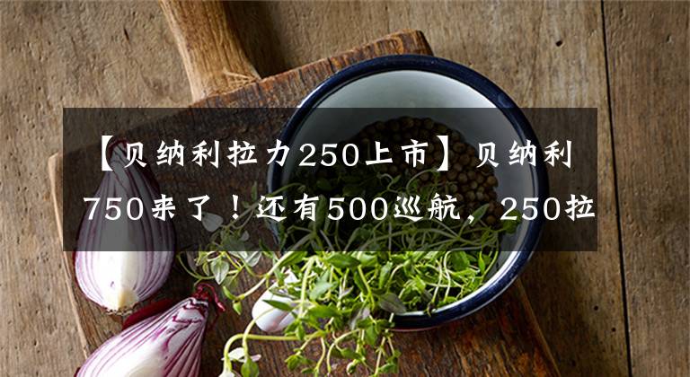 【貝納利拉力250上市】貝納利750來了！還有500巡航，250拉力車！