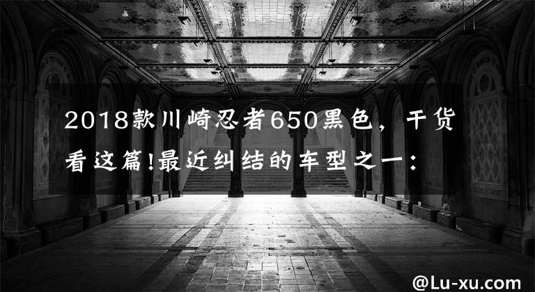 2018款川崎忍者650黑色，干貨看這篇!最近糾結(jié)的車型之一：川崎ninja650