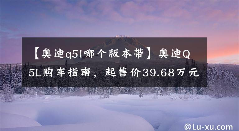 【奧迪q5l哪個版本帶】奧迪Q5L購車指南，起售價39.68萬元，推薦奧迪Q5L 40T豪華動感型