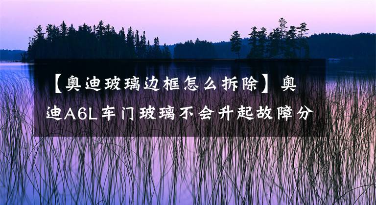 【奧迪玻璃邊框怎么拆除】奧迪A6L車門玻璃不會升起故障分析