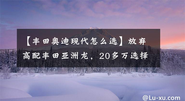 【豐田奧迪現(xiàn)代怎么選】放棄高配豐田亞洲龍，20多萬選擇奧迪A4L，丈母娘都夸我有本事