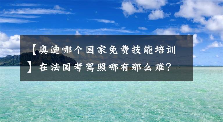 【奧迪哪個(gè)國(guó)家免費(fèi)技能培訓(xùn)】在法國(guó)考駕照哪有那么難？史上超強(qiáng)攻略來(lái)襲，一次考過(guò)不是夢(mèng)