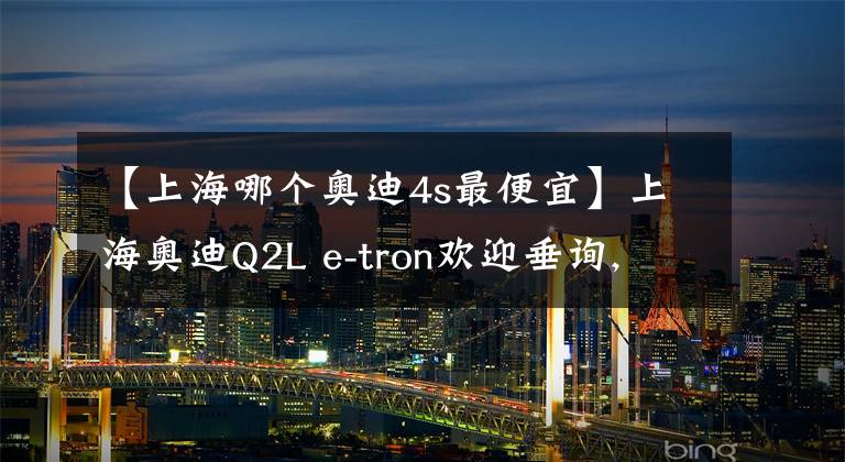 【上海哪個(gè)奧迪4s最便宜】上海奧迪Q2L e-tron歡迎垂詢, 最高優(yōu)惠25.02%