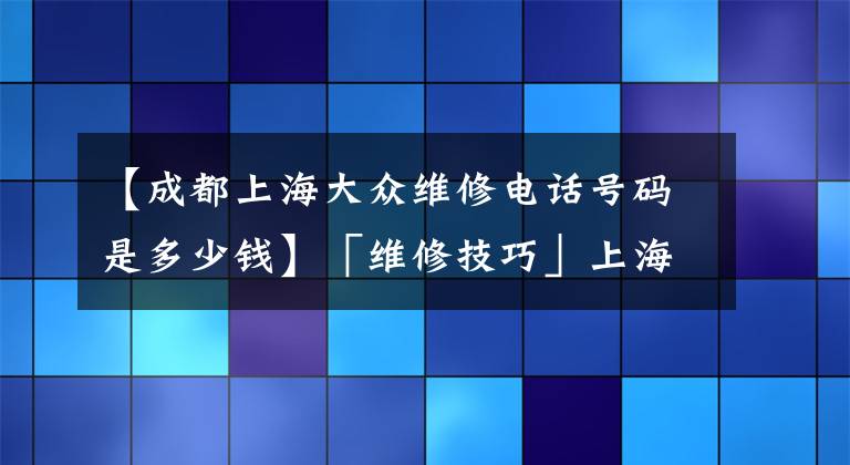 【成都上海大眾維修電話號(hào)碼是多少錢】「維修技巧」上海大眾車輛維修報(bào)告之全新桑塔納篇