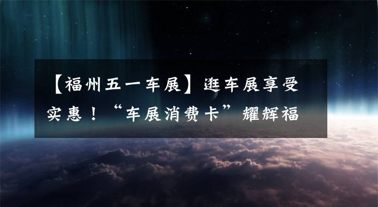 【福州五一車展】逛車展享受實(shí)惠！“車展消費(fèi)卡”耀輝福州5月1日國際車展