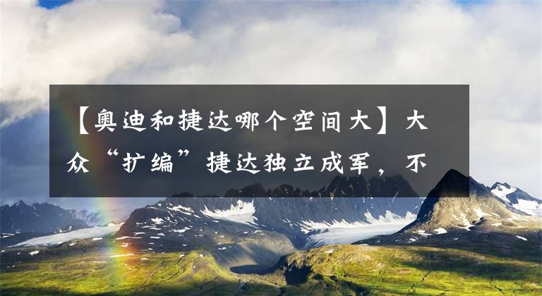 【奧迪和捷達(dá)哪個(gè)空間大】大眾“擴(kuò)編”捷達(dá)獨(dú)立成軍，不禁讓人為中國(guó)品牌捏把汗